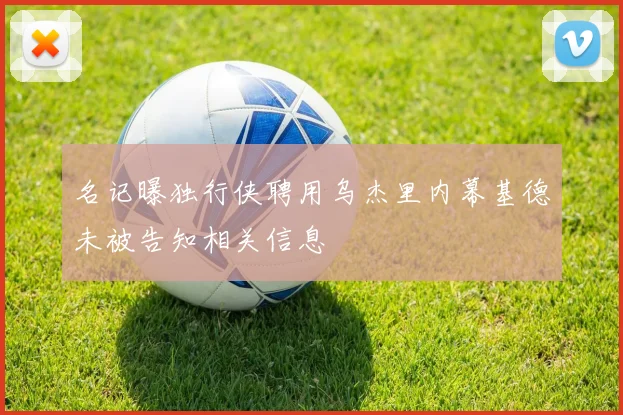 名记曝独行侠聘用乌杰里内幕基德未被告知相关信息