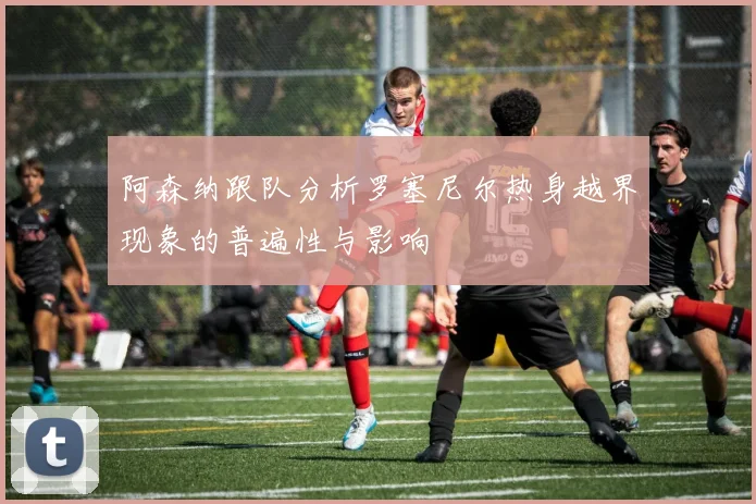 阿森纳跟队分析罗塞尼尔热身越界现象的普遍性与影响