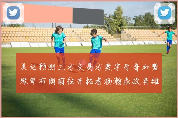 美记预测三方交易方案字母哥加盟绿军布朗前往开拓者杨瀚森投奔雄鹿