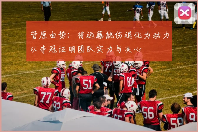 菅原由势：将远藤航伤退化为动力以夺冠证明团队实力与决心