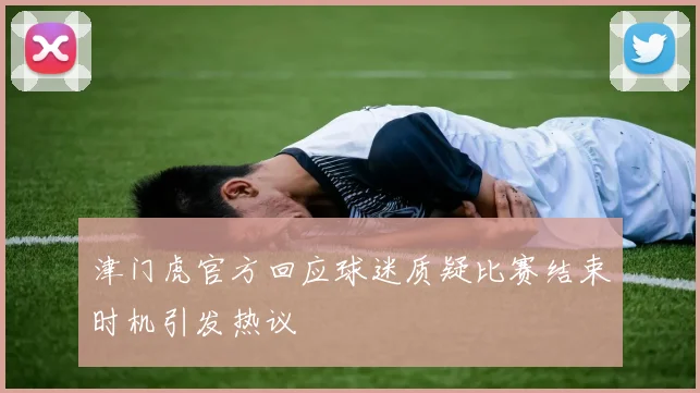 津门虎官方回应球迷质疑比赛结束时机引发热议