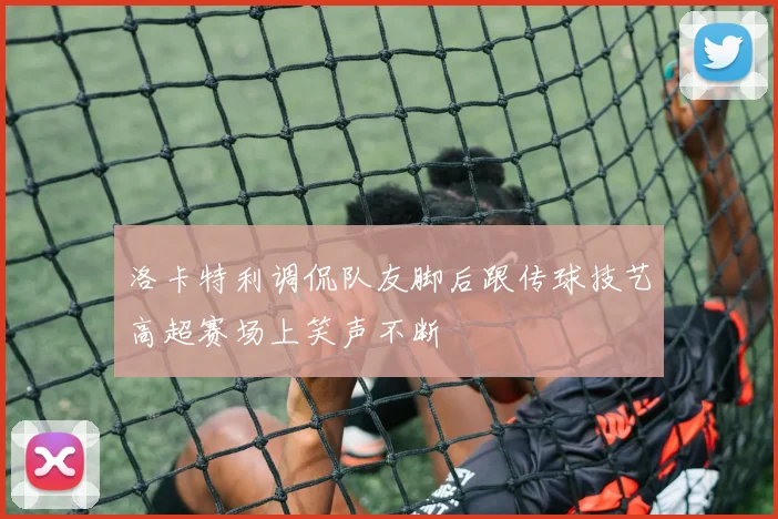 洛卡特利调侃队友脚后跟传球技艺高超赛场上笑声不断