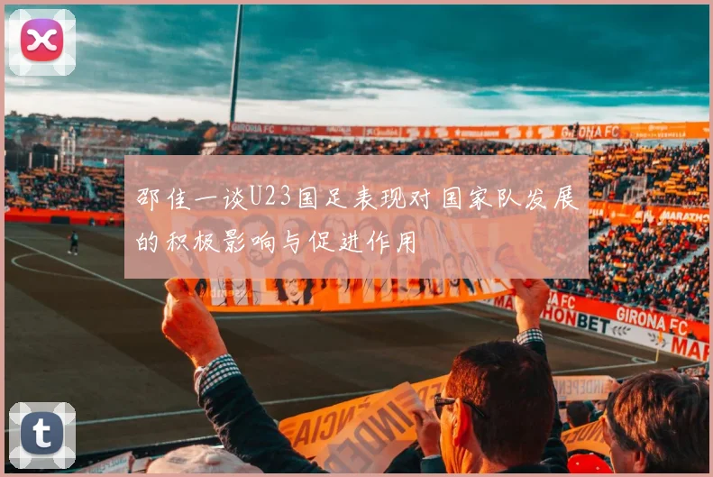 邵佳一谈U23国足表现对国家队发展的积极影响与促进作用