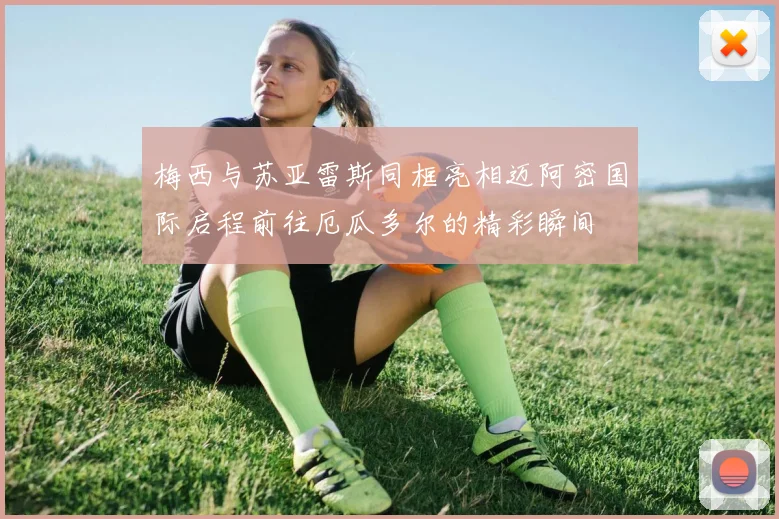 梅西与苏亚雷斯同框亮相迈阿密国际启程前往厄瓜多尔的精彩瞬间