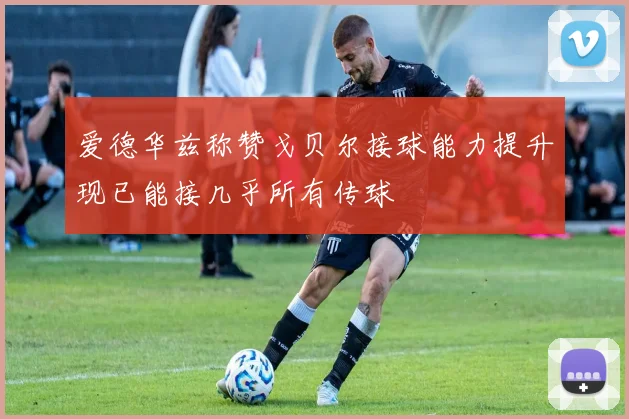 爱德华兹称赞戈贝尔接球能力提升现已能接几乎所有传球