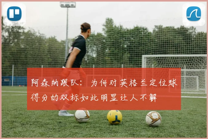 阿森纳跟队：为何对英格兰定位球得分的双标如此明显让人不解