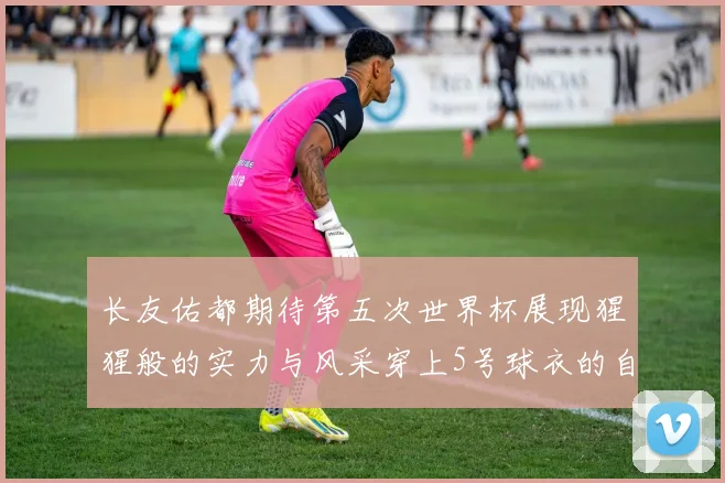 长友佑都期待第五次世界杯展现猩猩般的实力与风采穿上5号球衣的自豪感