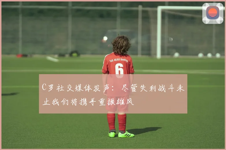C罗社交媒体发声：尽管失利战斗未止我们将携手重振雄风
